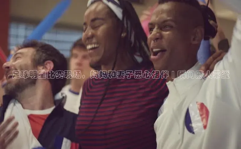 中欧体育集团天键股份足球明星比赛现场，妈妈和妻子悉心相伴 | 瞬间感人带爱