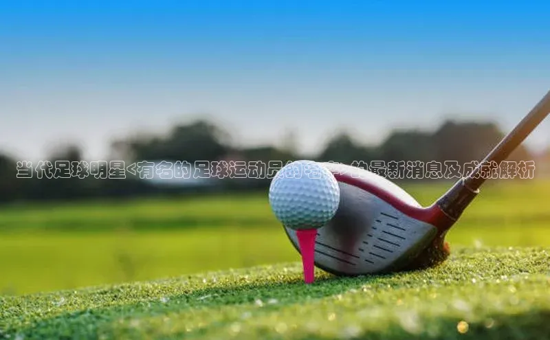 中欧app体育江铃新能源当代足球明星<有名的足球运动员的名字>的最新消息及成就解析