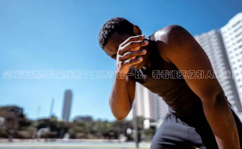 中欧体育官方平台入口网址百度信誉篮球运动员和足球哪个更帅？比一比，看看谁更吸引人眼球！