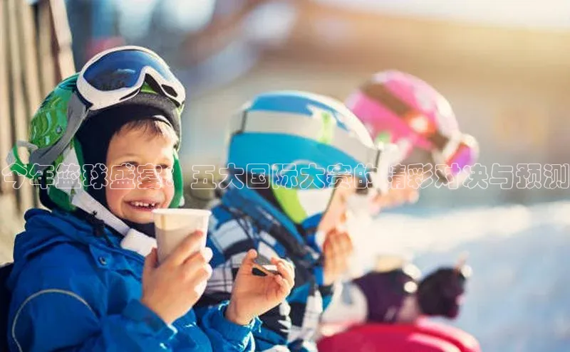 今年篮球盛宴：五大国际大赛的精彩对决与预测