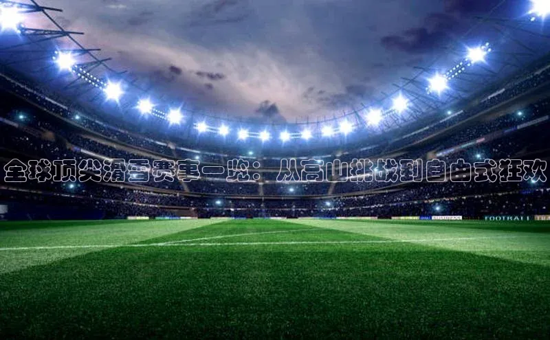 全球顶尖滑雪赛事一览：从高山挑战到自由式狂欢