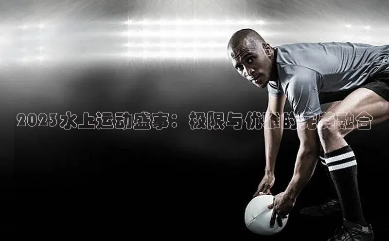 2023水上运动盛事：极限与优雅的完美融合