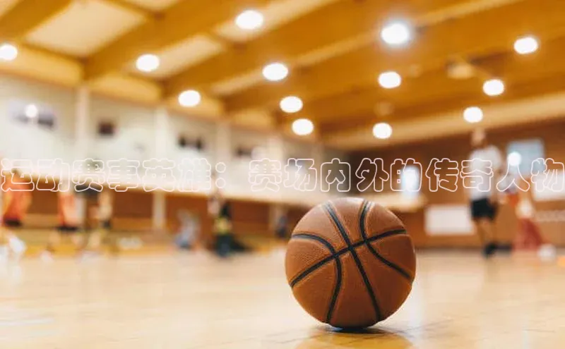 运动赛事英雄：赛场内外的传奇人物